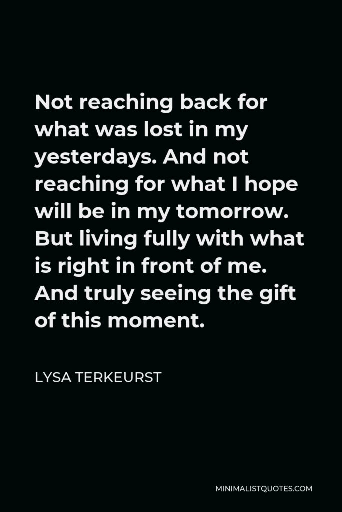 Lysa TerKeurst Quote - Not reaching back for what was lost in my yesterdays. And not reaching for what I hope will be in my tomorrow. But living fully with what is right in front of me. And truly seeing the gift of this moment.