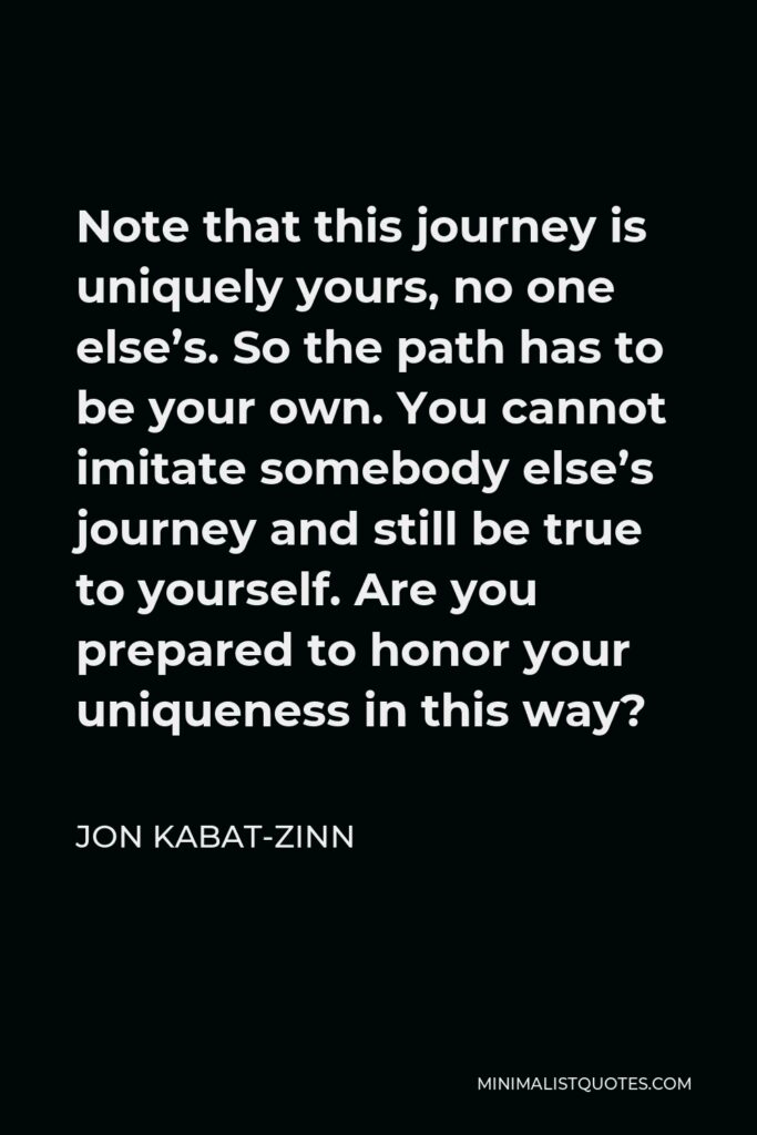 Jon Kabat-Zinn Quote - Note that this journey is uniquely yours, no one else’s. So the path has to be your own. You cannot imitate somebody else’s journey and still be true to yourself. Are you prepared to honor your uniqueness in this way?