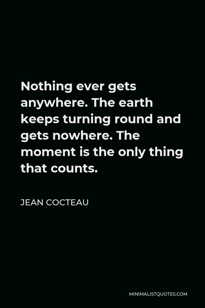Jean Cocteau Quote - Nothing ever gets anywhere. The earth keeps turning round and gets nowhere. The moment is the only thing that counts.
