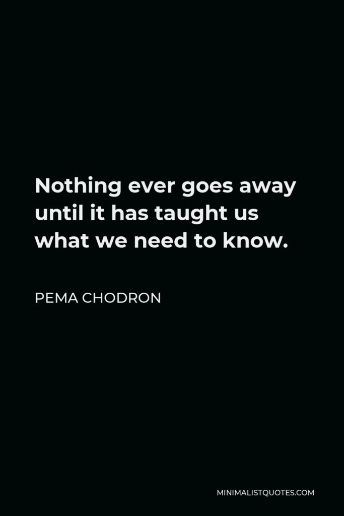 Pema Chodron Quote - Nothing ever goes away until it has taught us what we need to know. Even if we run a hundred miles an hour to the other side of the continent, we find the very same problem awaiting us when we arrive.