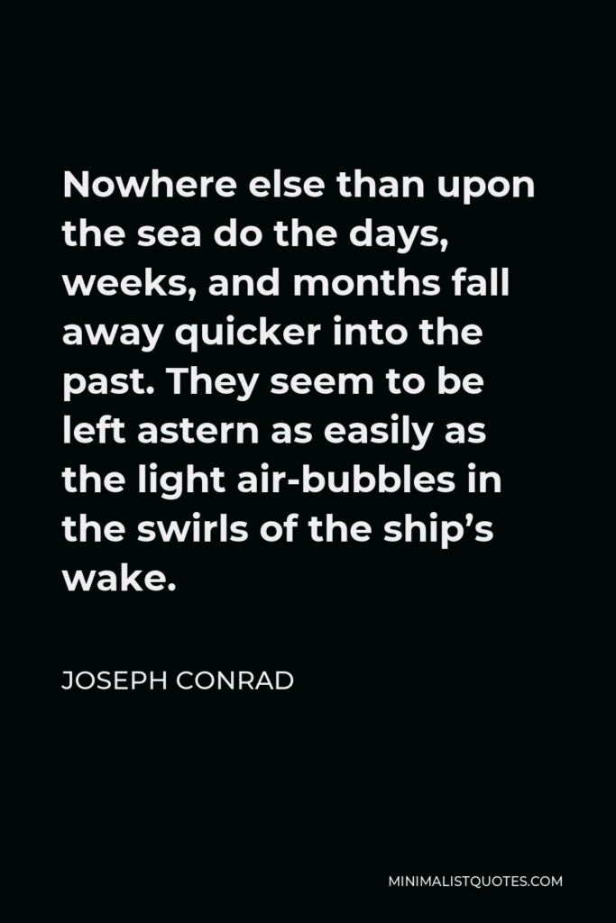 Joseph Conrad Quote - Nowhere else than upon the sea do the days, weeks, and months fall away quicker into the past. They seem to be left astern as easily as the light air-bubbles in the swirls of the ship’s wake.