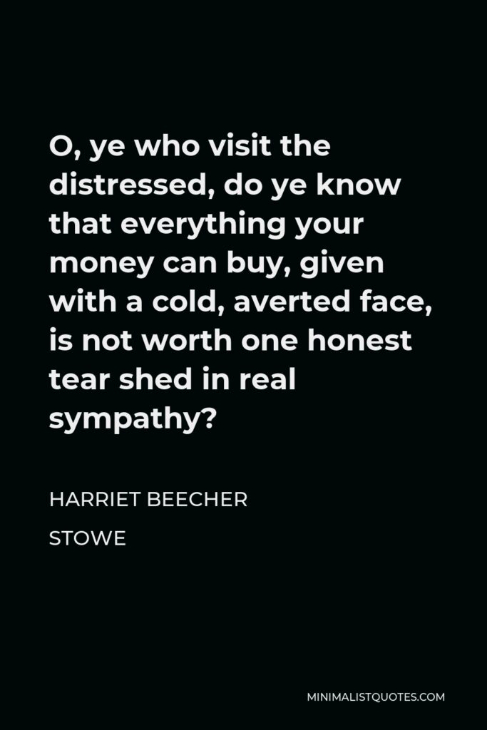 Harriet Beecher Stowe Quote - O, ye who visit the distressed, do ye know that everything your money can buy, given with a cold, averted face, is not worth one honest tear shed in real sympathy?