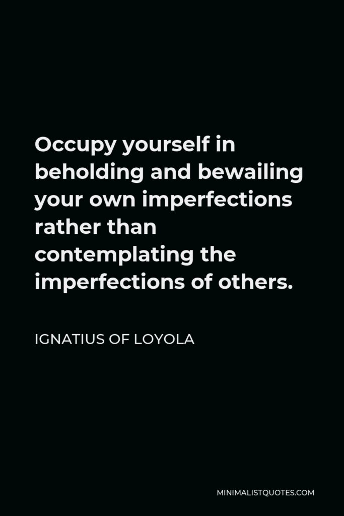 Ignatius of Loyola Quote - Occupy yourself in beholding and bewailing your own imperfections rather than contemplating the imperfections of others.