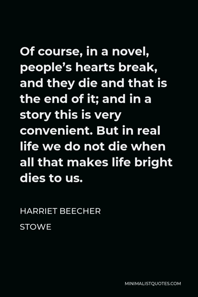 Harriet Beecher Stowe Quote - Of course, in a novel, people’s hearts break, and they die and that is the end of it; and in a story this is very convenient. But in real life we do not die when all that makes life bright dies to us.
