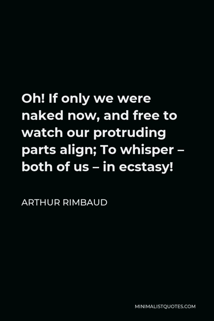 Arthur Rimbaud Quote - Oh! If only we were naked now, and free to watch our protruding parts align; To whisper – both of us – in ecstasy!