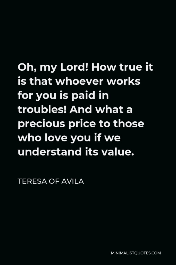 Teresa of Avila Quote - Oh, my Lord! How true it is that whoever works for you is paid in troubles! And what a precious price to those who love you if we understand its value.