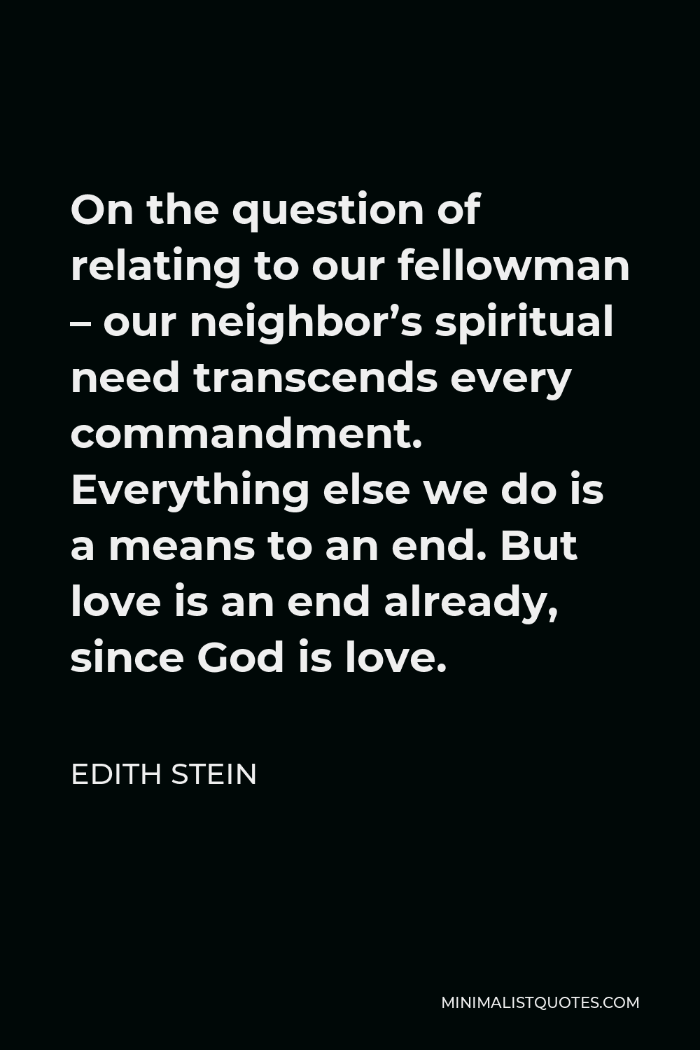 Edith Stein Quote - On the question of relating to our fellowman – our neighbor’s spiritual need transcends every commandment. Everything else we do is a means to an end. But love is an end already, since God is love.
