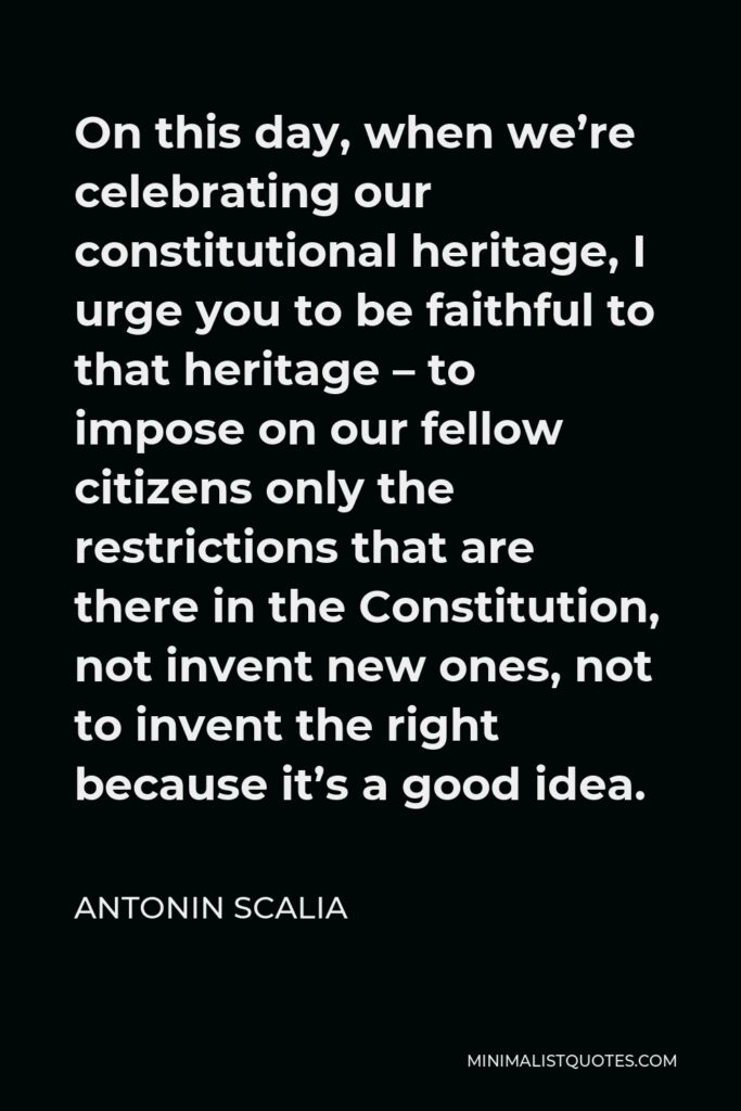 Antonin Scalia Quote - On this day, when we’re celebrating our constitutional heritage, I urge you to be faithful to that heritage – to impose on our fellow citizens only the restrictions that are there in the Constitution, not invent new ones, not to invent the right because it’s a good idea.