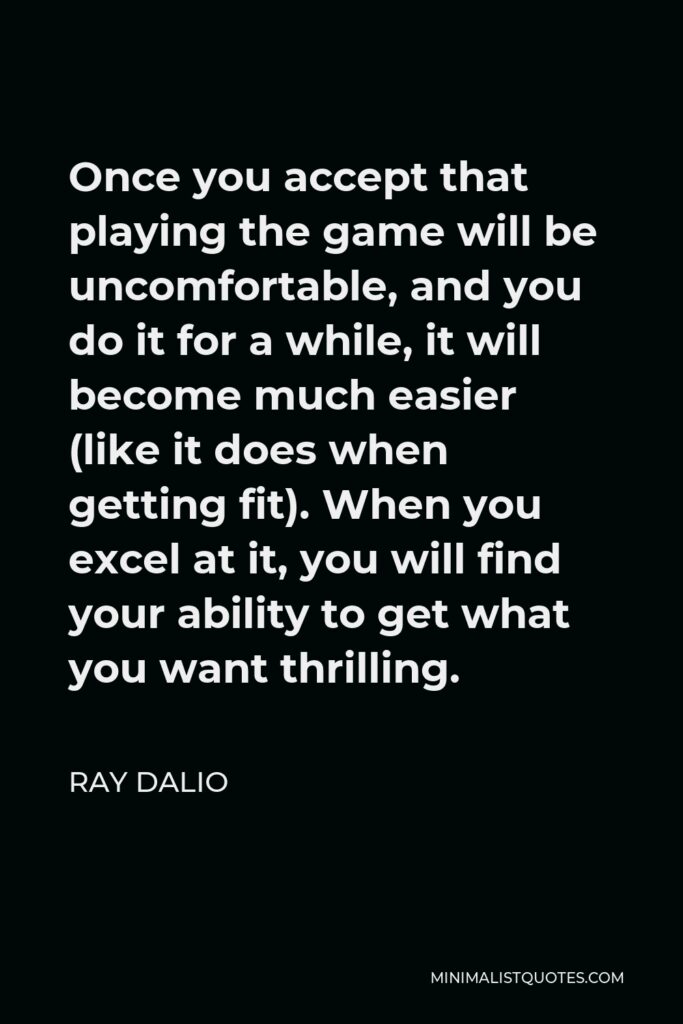Ray Dalio Quote - Once you accept that playing the game will be uncomfortable, and you do it for a while, it will become much easier (like it does when getting fit). When you excel at it, you will find your ability to get what you want thrilling.