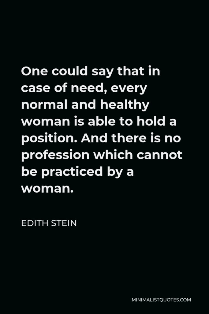 Edith Stein Quote - One could say that in case of need, every normal and healthy woman is able to hold a position. And there is no profession which cannot be practiced by a woman.