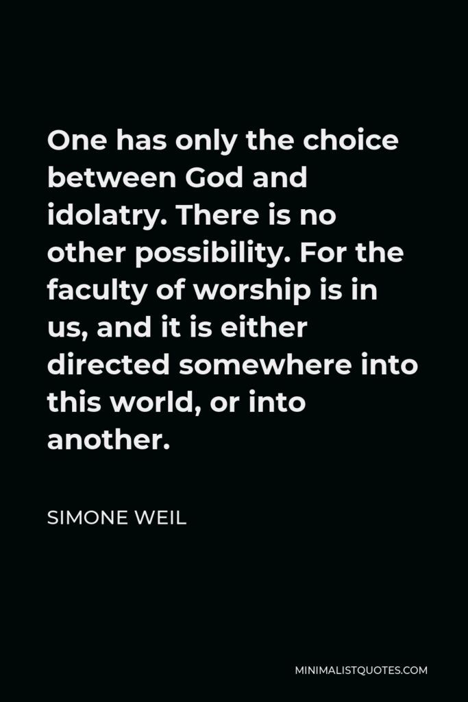 Simone Weil Quote - One has only the choice between God and idolatry. There is no other possibility. For the faculty of worship is in us, and it is either directed somewhere into this world, or into another.