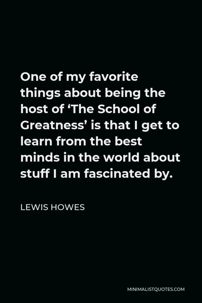 Lewis Howes Quote - One of my favorite things about being the host of ‘The School of Greatness’ is that I get to learn from the best minds in the world about stuff I am fascinated by.