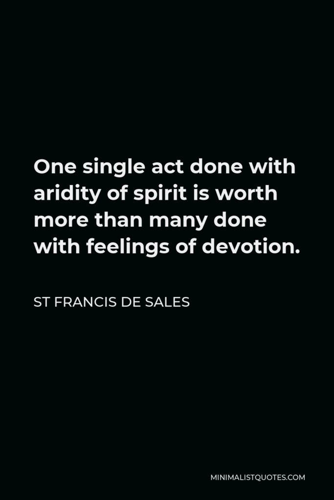 St Francis De Sales Quote - One single act done with aridity of spirit is worth more than many done with feelings of devotion.