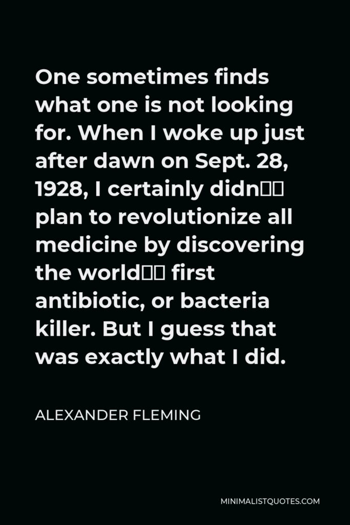 Alexander Fleming Quote - One sometimes finds what one is not looking for. When I woke up just after dawn on Sept. 28, 1928, I certainly didn’t plan to revolutionize all medicine by discovering the world’s first antibiotic, or bacteria killer. But I guess that was exactly what I did.