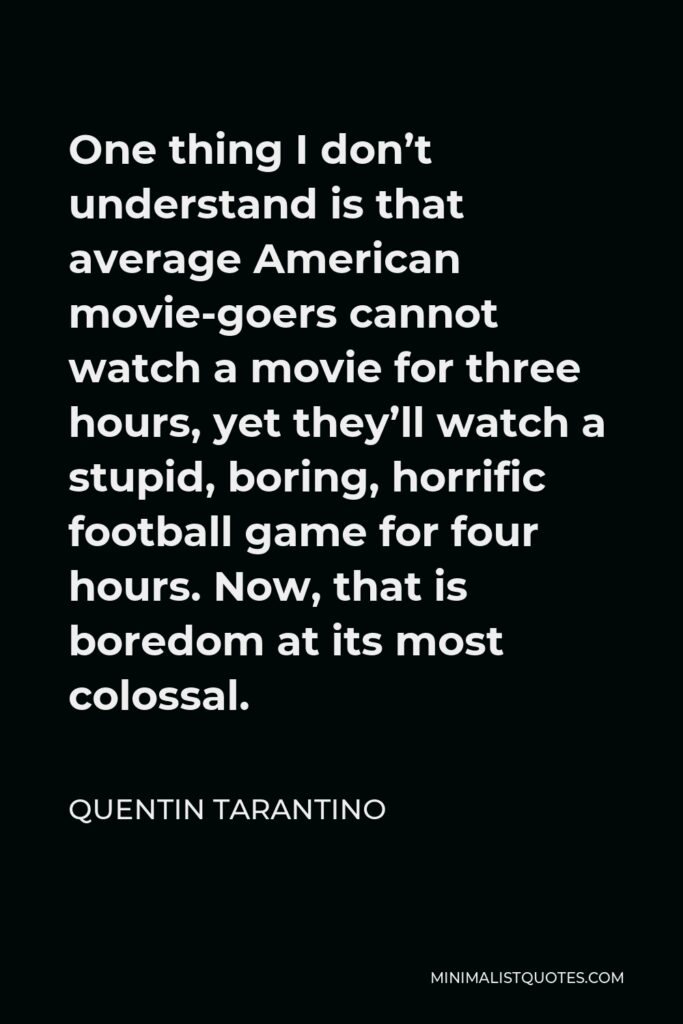 Quentin Tarantino Quote - One thing I don’t understand is that average American movie-goers cannot watch a movie for three hours, yet they’ll watch a stupid, boring, horrific football game for four hours. Now, that is boredom at its most colossal.