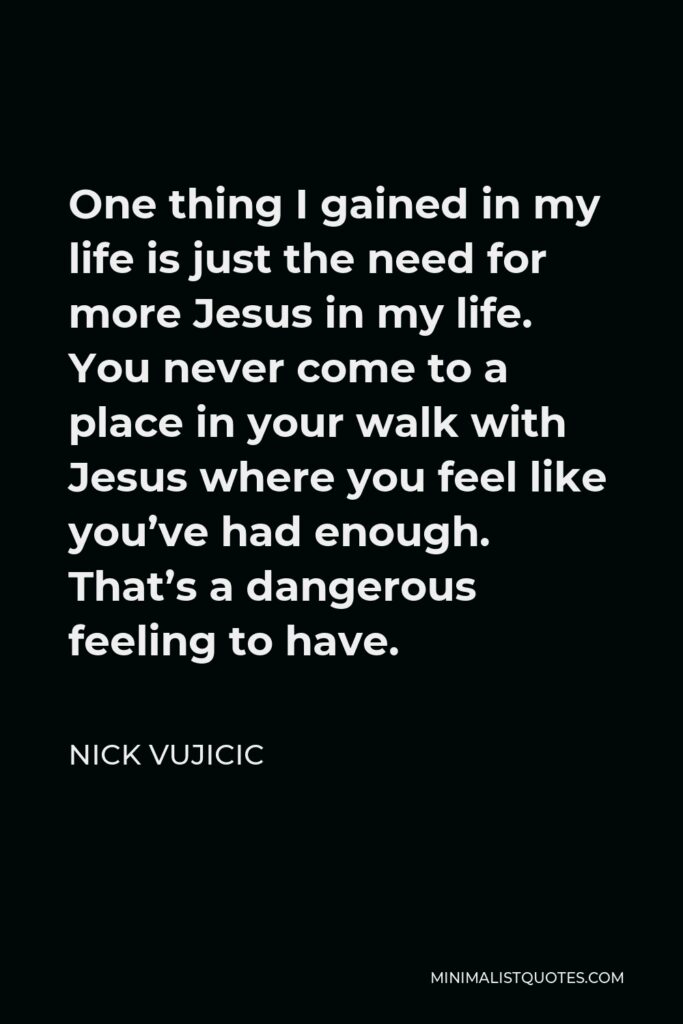 Nick Vujicic Quote - One thing I gained in my life is just the need for more Jesus in my life. You never come to a place in your walk with Jesus where you feel like you’ve had enough. That’s a dangerous feeling to have.