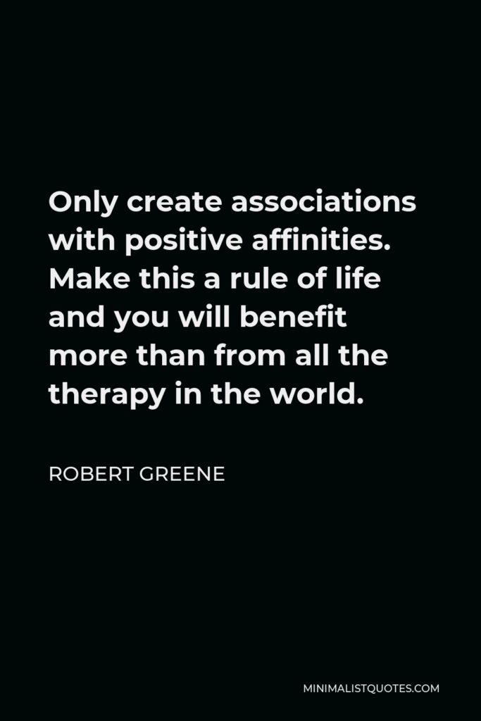 Robert Greene Quote - Only create associations with positive affinities. Make this a rule of life and you will benefit more than from all the therapy in the world.