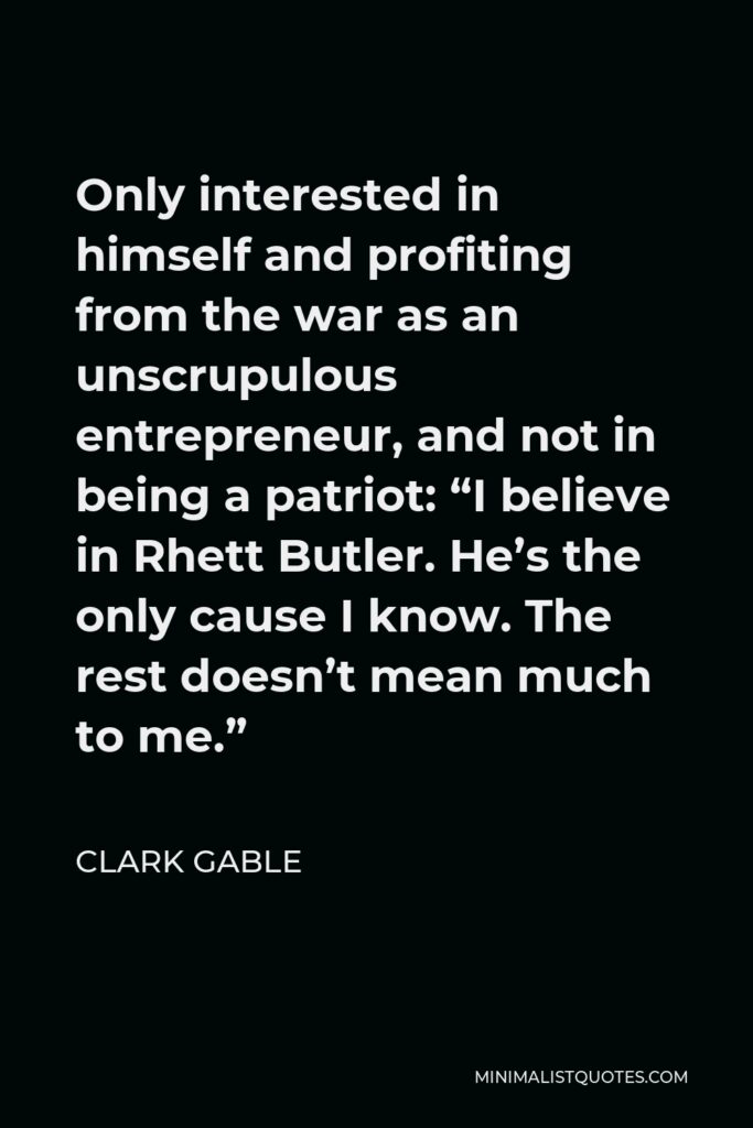 Clark Gable Quote - Only interested in himself and profiting from the war as an unscrupulous entrepreneur, and not in being a patriot: “I believe in Rhett Butler. He’s the only cause I know. The rest doesn’t mean much to me.”