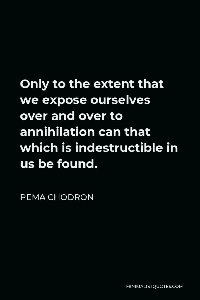 Pema Chodron Quote - Only to the extent that we expose ourselves over and over to annihilation can that which is indestructible in us be found.