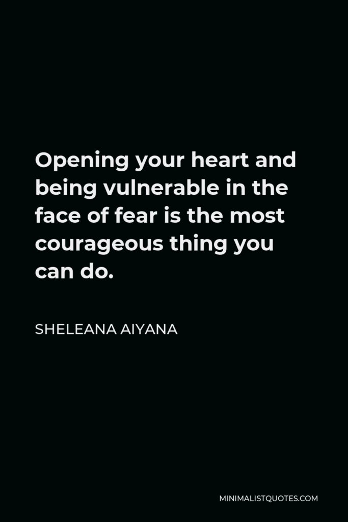 Sheleana Aiyana Quote - Opening your heart and being vulnerable in the face of fear is the most courageous thing you can do.