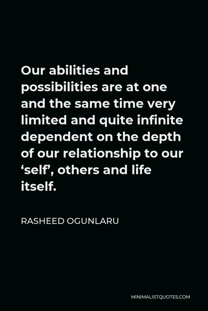 Rasheed Ogunlaru Quote - Our abilities and possibilities are at one and the same time very limited and quite infinite dependent on the depth of our relationship to our ‘self’, others and life itself.