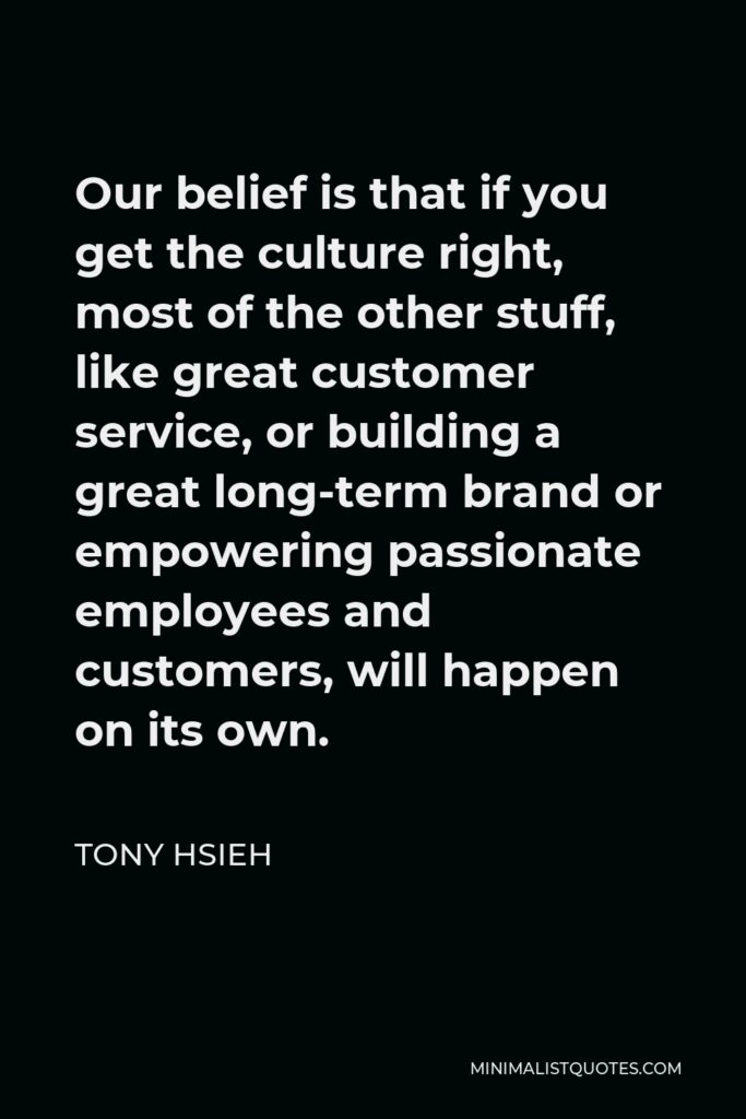 Tony Hsieh Quote - Our belief is that if you get the culture right, most of the other stuff, like great customer service, or building a great long-term brand or empowering passionate employees and customers, will happen on its own.