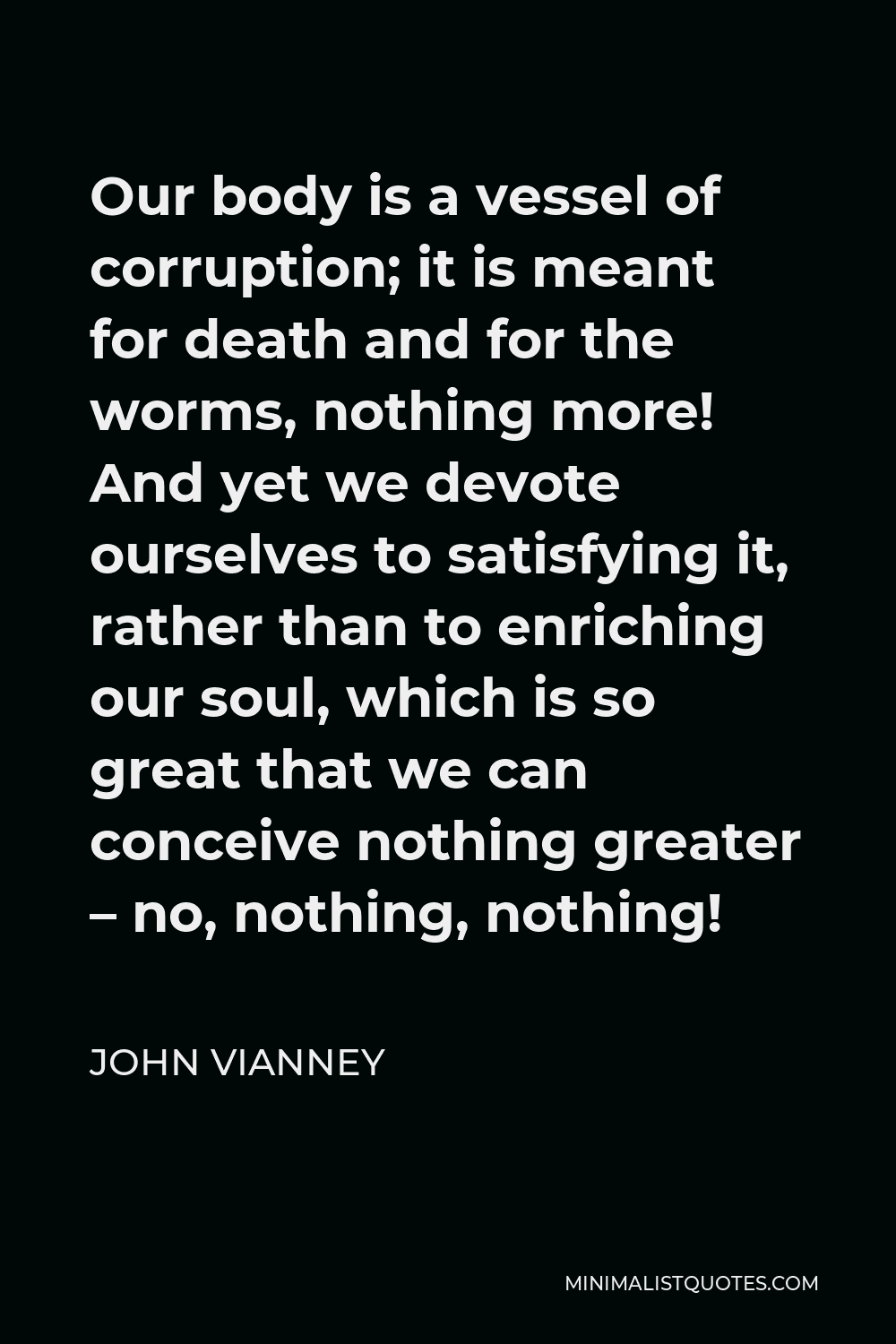 John Vianney Quote - Our body is a vessel of corruption; it is meant for death and for the worms, nothing more! And yet we devote ourselves to satisfying it, rather than to enriching our soul, which is so great that we can conceive nothing greater – no, nothing, nothing!