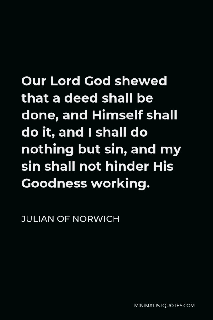 Julian of Norwich Quote - Our Lord God shewed that a deed shall be done, and Himself shall do it, and I shall do nothing but sin, and my sin shall not hinder His Goodness working.