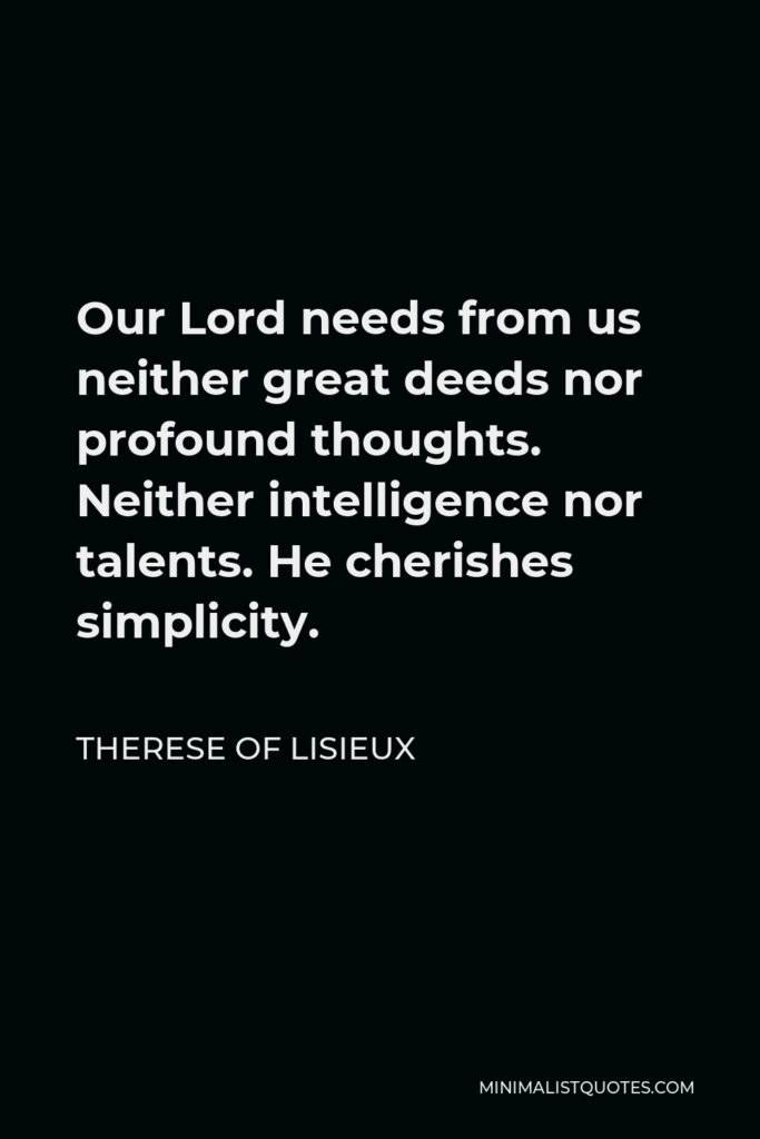 Therese of Lisieux Quote - Our Lord needs from us neither great deeds nor profound thoughts. Neither intelligence nor talents. He cherishes simplicity.