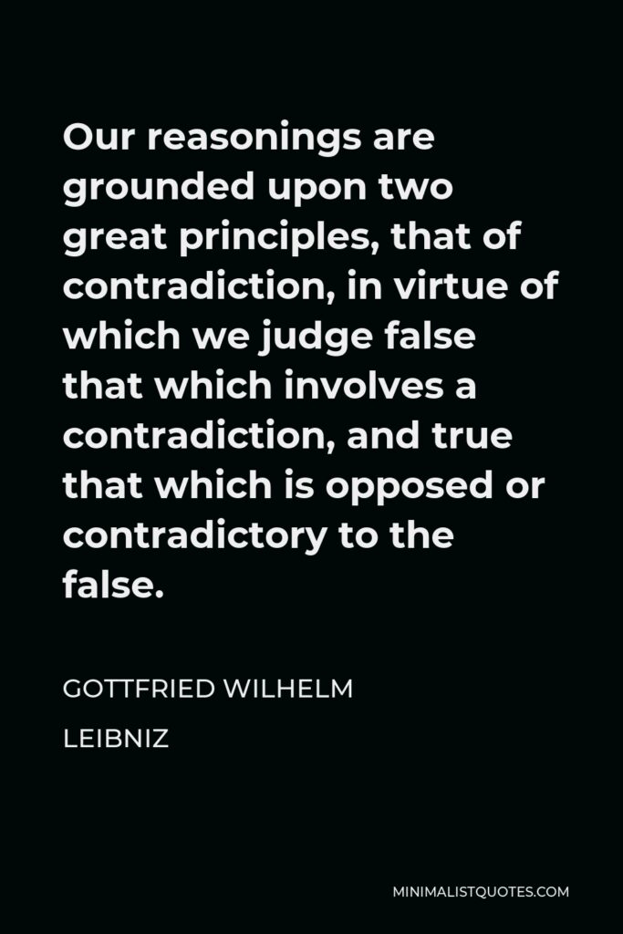 Gottfried Wilhelm Leibniz Quote - Our reasonings are grounded upon two great principles, that of contradiction, in virtue of which we judge false that which involves a contradiction, and true that which is opposed or contradictory to the false.