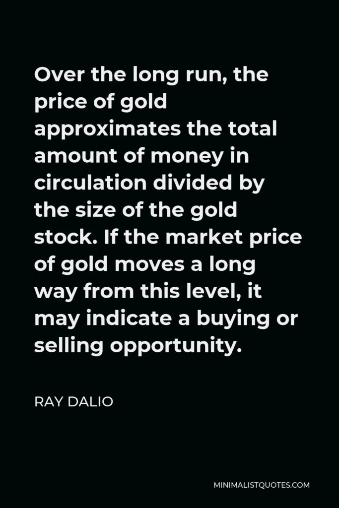 Ray Dalio Quote - Over the long run, the price of gold approximates the total amount of money in circulation divided by the size of the gold stock. If the market price of gold moves a long way from this level, it may indicate a buying or selling opportunity.