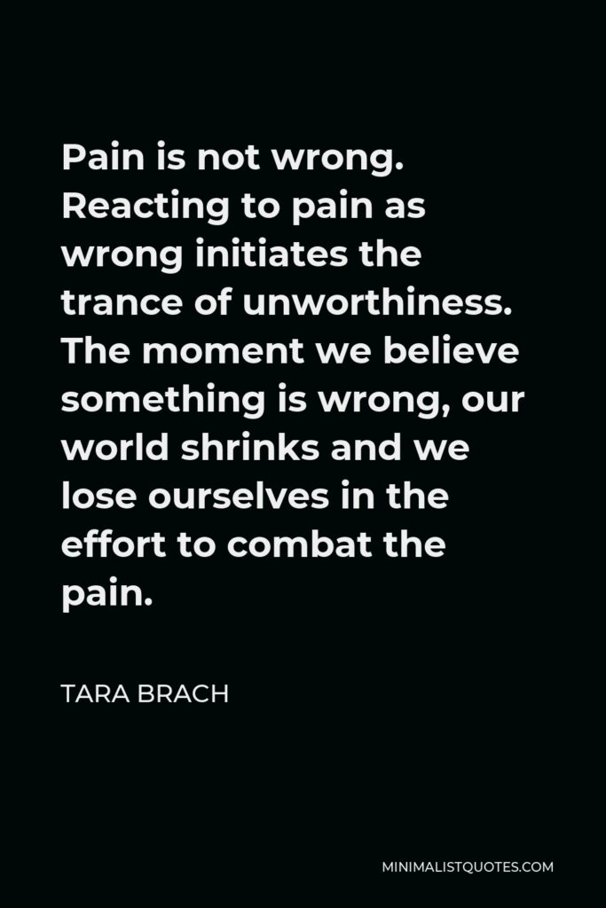 Tara Brach Quote - Pain is not wrong. Reacting to pain as wrong initiates the trance of unworthiness. The moment we believe something is wrong, our world shrinks and we lose ourselves in the effort to combat the pain.