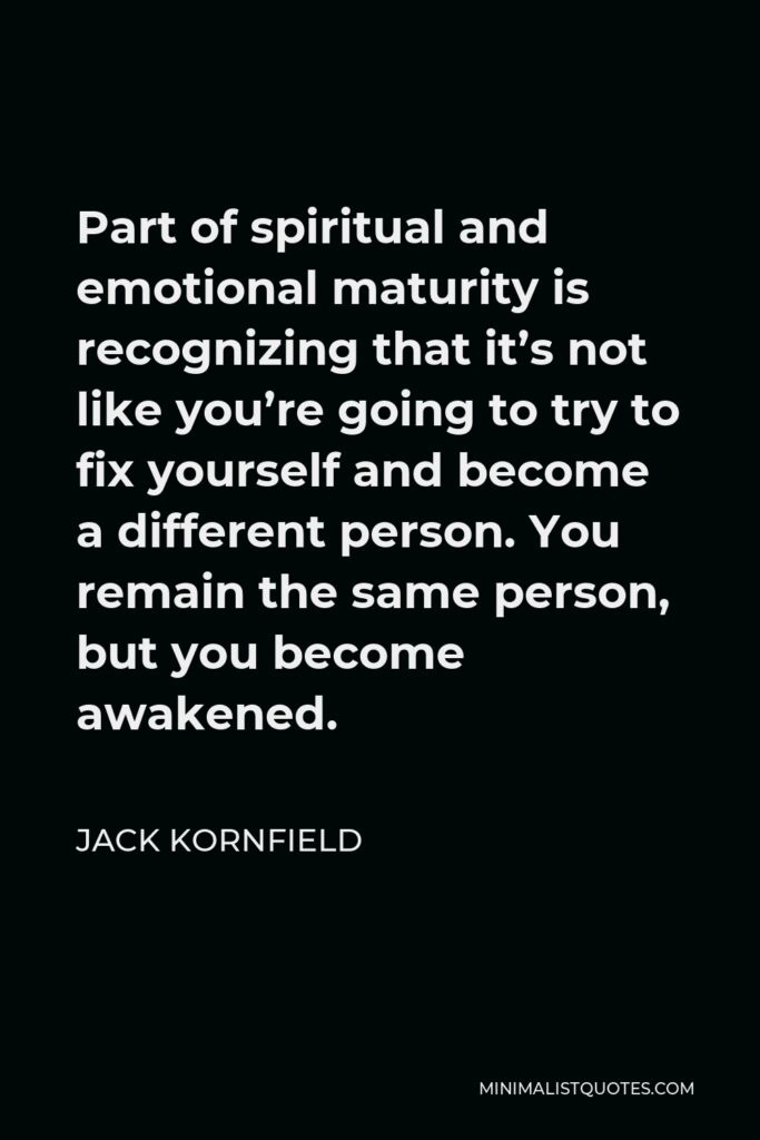 Jack Kornfield Quote - Part of spiritual and emotional maturity is recognizing that it’s not like you’re going to try to fix yourself and become a different person. You remain the same person, but you become awakened.