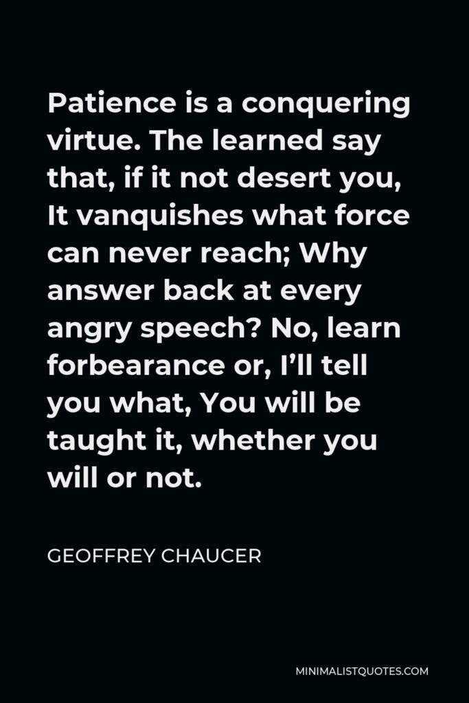 Geoffrey Chaucer Quote - Patience is a conquering virtue. The learned say that, if it not desert you, It vanquishes what force can never reach; Why answer back at every angry speech? No, learn forbearance or, I’ll tell you what, You will be taught it, whether you will or not.