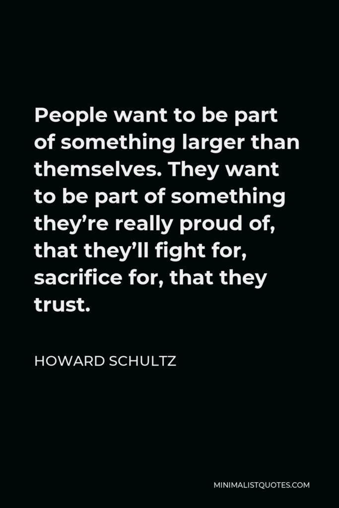 Howard Schultz Quote - People want to be part of something larger than themselves. They want to be part of something they’re really proud of, that they’ll fight for, sacrifice for, that they trust.