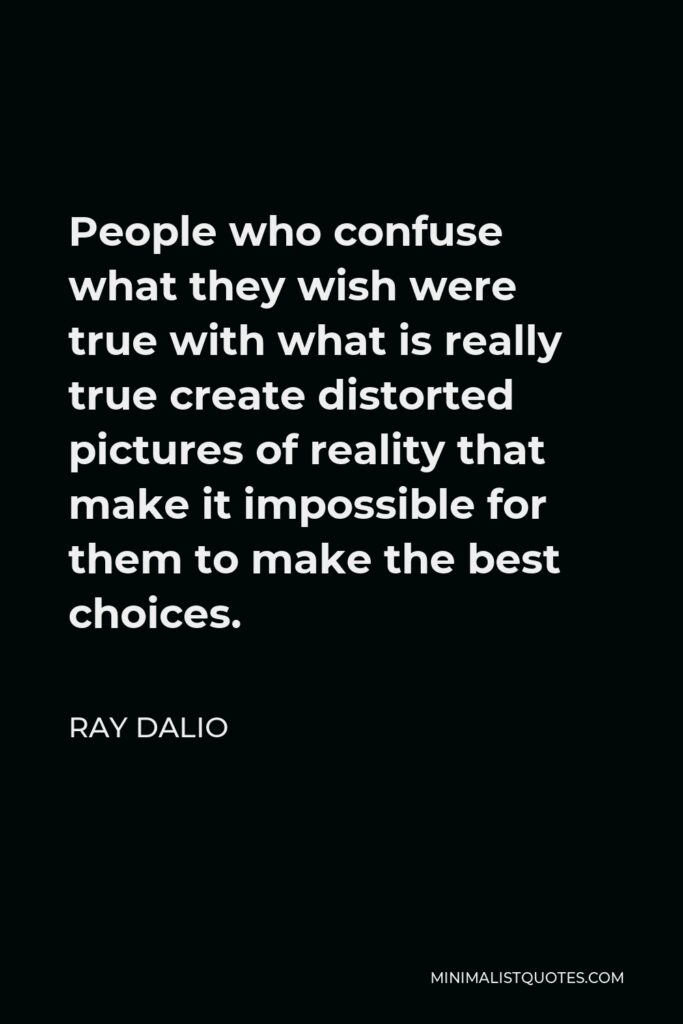 Ray Dalio Quote - People who confuse what they wish were true with what is really true create distorted pictures of reality that make it impossible for them to make the best choices.