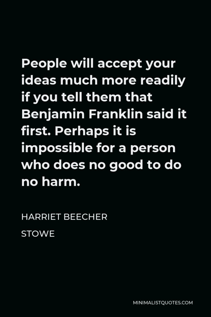 Harriet Beecher Stowe Quote - People will accept your ideas much more readily if you tell them that Benjamin Franklin said it first. Perhaps it is impossible for a person who does no good to do no harm.