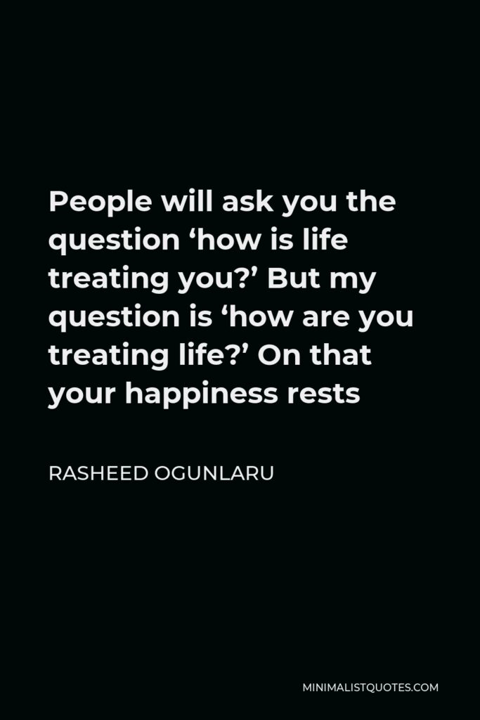 Rasheed Ogunlaru Quote - People will ask you the question ‘how is life treating you?’ But my question is ‘how are you treating life?’ On that your happiness rests