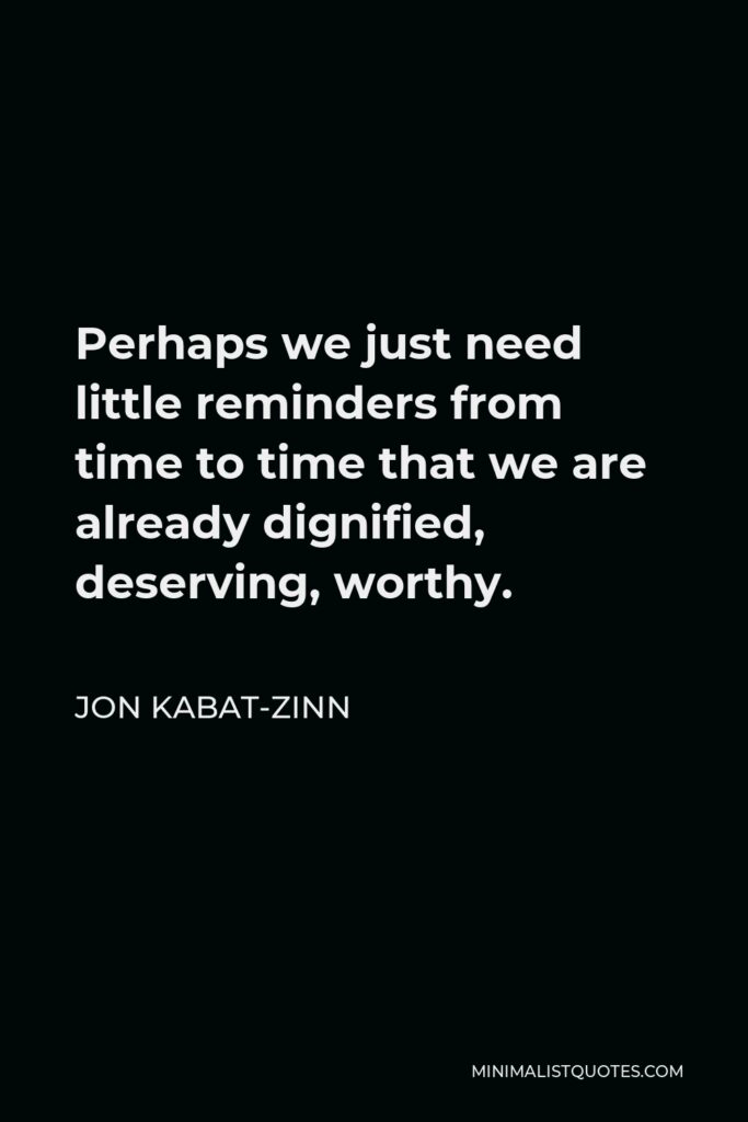 Jon Kabat-Zinn Quote - Perhaps we just need little reminders from time to time that we are already dignified, deserving, worthy.