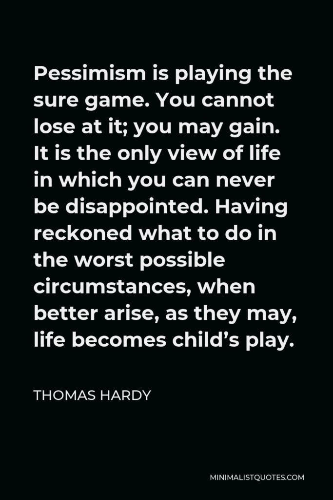 Thomas Hardy Quote - Pessimism is playing the sure game. You cannot lose at it; you may gain. It is the only view of life in which you can never be disappointed. Having reckoned what to do in the worst possible circumstances, when better arise, as they may, life becomes child’s play.