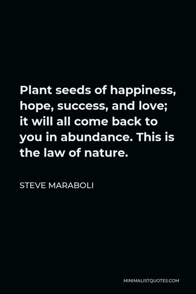 Steve Maraboli Quote - Plant seeds of happiness, hope, success, and love; it will all come back to you in abundance. This is the law of nature.