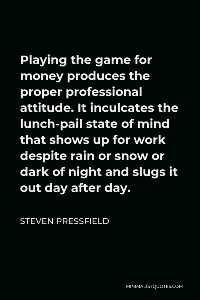 Steven Pressfield Quote - Playing the game for money produces the proper professional attitude. It inculcates the lunch-pail state of mind that shows up for work despite rain or snow or dark of night and slugs it out day after day.