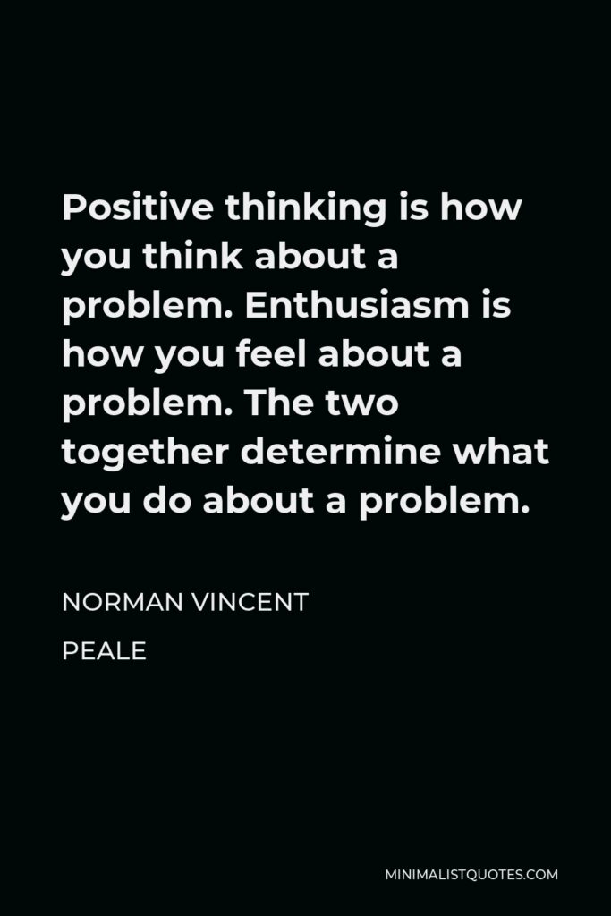 Norman Vincent Peale Quote - Positive thinking is how you think about a problem. Enthusiasm is how you feel about a problem. The two together determine what you do about a problem.
