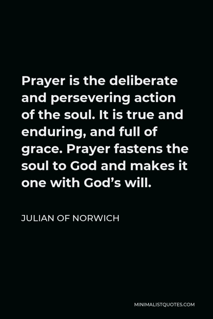 Julian of Norwich Quote - Prayer is the deliberate and persevering action of the soul. It is true and enduring, and full of grace. Prayer fastens the soul to God and makes it one with God’s will.