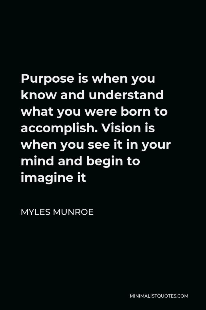 Myles Munroe Quote - Purpose is when you know and understand what you were born to accomplish. Vision is when you see it in your mind and begin to imagine it