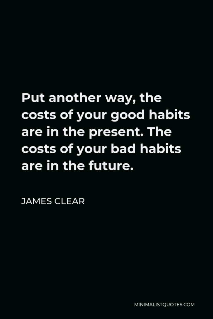 James Clear Quote - Put another way, the costs of your good habits are in the present. The costs of your bad habits are in the future.