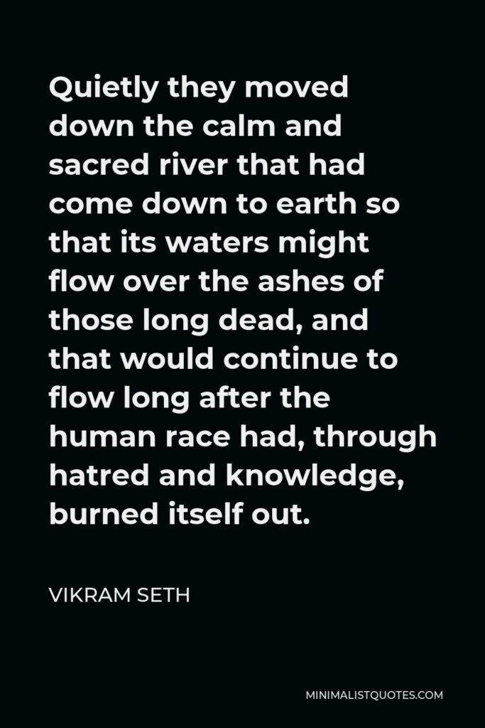 Vikram Seth Quote - Quietly they moved down the calm and sacred river that had come down to earth so that its waters might flow over the ashes of those long dead, and that would continue to flow long after the human race had, through hatred and knowledge, burned itself out.