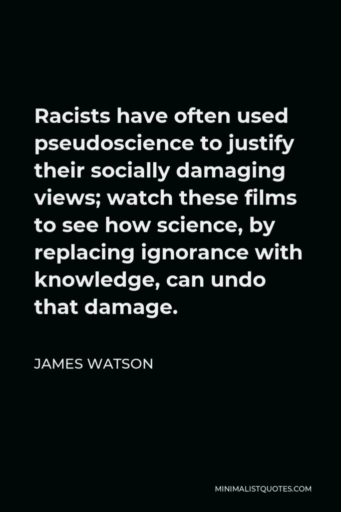 James Watson Quote - Racists have often used pseudoscience to justify their socially damaging views; watch these films to see how science, by replacing ignorance with knowledge, can undo that damage.
