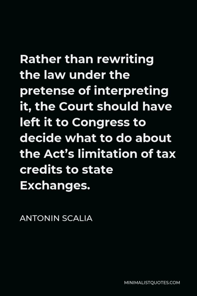 Antonin Scalia Quote - Rather than rewriting the law under the pretense of interpreting it, the Court should have left it to Congress to decide what to do about the Act’s limitation of tax credits to state Exchanges.