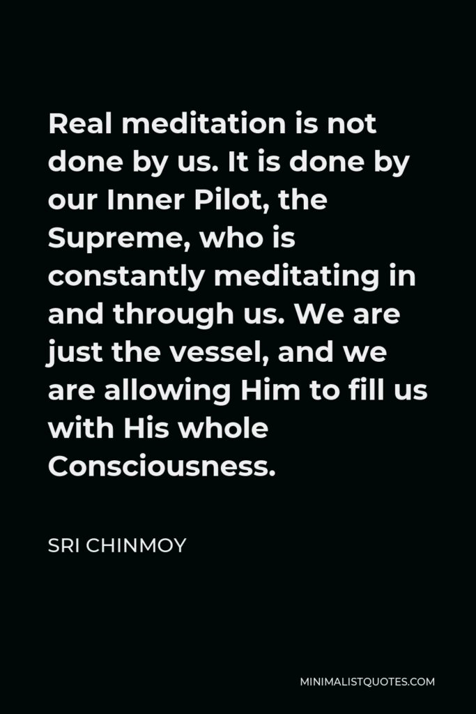 Sri Chinmoy Quote - Real meditation is not done by us. It is done by our Inner Pilot, the Supreme, who is constantly meditating in and through us. We are just the vessel, and we are allowing Him to fill us with His whole Consciousness.